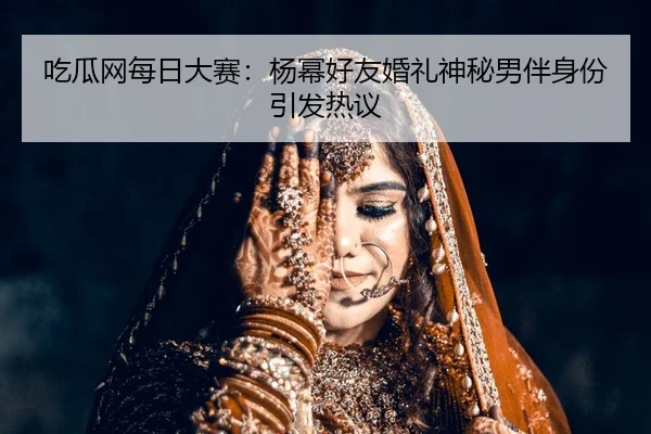 吃瓜网每日大赛：杨幂好友婚礼神秘男伴身份引发热议